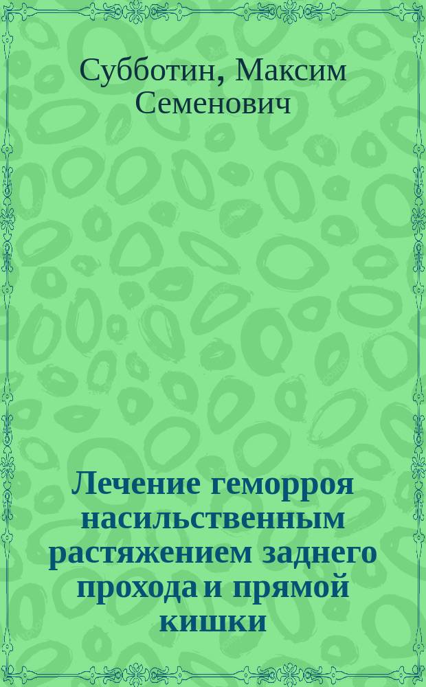 Лечение геморроя насильственным растяжением заднего прохода и прямой кишки : (Докл. 3 Съезду О-ва Рус. врачей в память Пирогова 1889 г., с прибавлением прений)