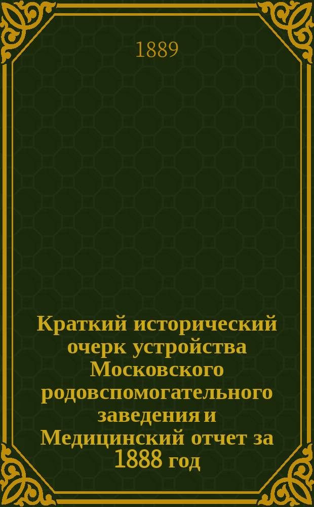 Краткий исторический очерк устройства Московского родовспомогательного заведения и Медицинский отчет за 1888 год