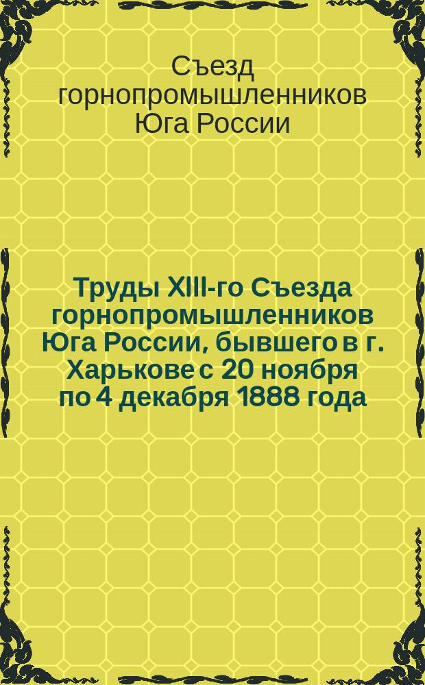 Труды XIII-го Съезда горнопромышленников Юга России, бывшего в г. Харькове с 20 ноября по 4 декабря 1888 года