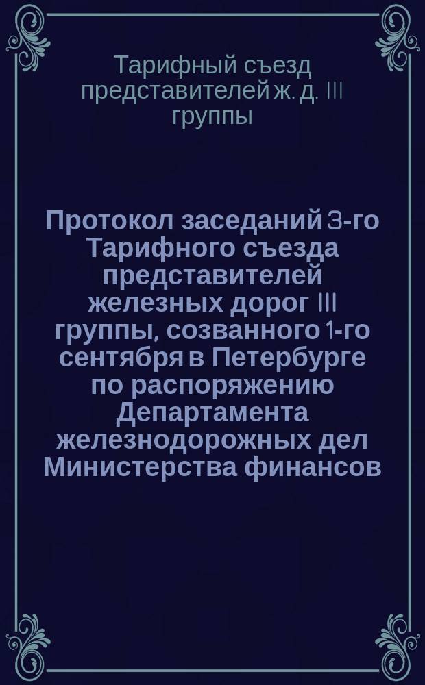 Протокол заседаний 3-го Тарифного съезда представителей железных дорог III группы, созванного 1-го сентября в Петербурге по распоряжению Департамента железнодорожных дел Министерства финансов (отношение 10 августа 1889 г. № 3068) для пересмотра и установления проектов новых тарифов на перевозку хлебных грузов прямого внутреннего сообщения, происходивших в Петербурге с 1-го сентября по 14 октября 1889 года