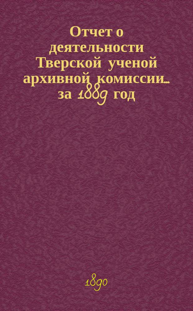 Отчет о деятельности Тверской ученой архивной комиссии ... за 1889 год