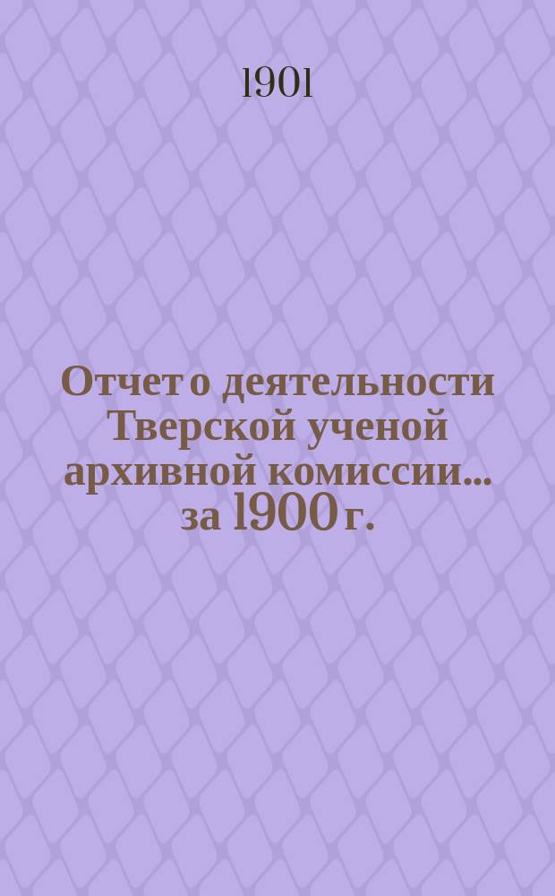 Отчет о деятельности Тверской ученой архивной комиссии ... за 1900 г.