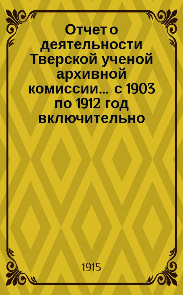 Отчет о деятельности Тверской ученой архивной комиссии ... с 1903 по 1912 год включительно