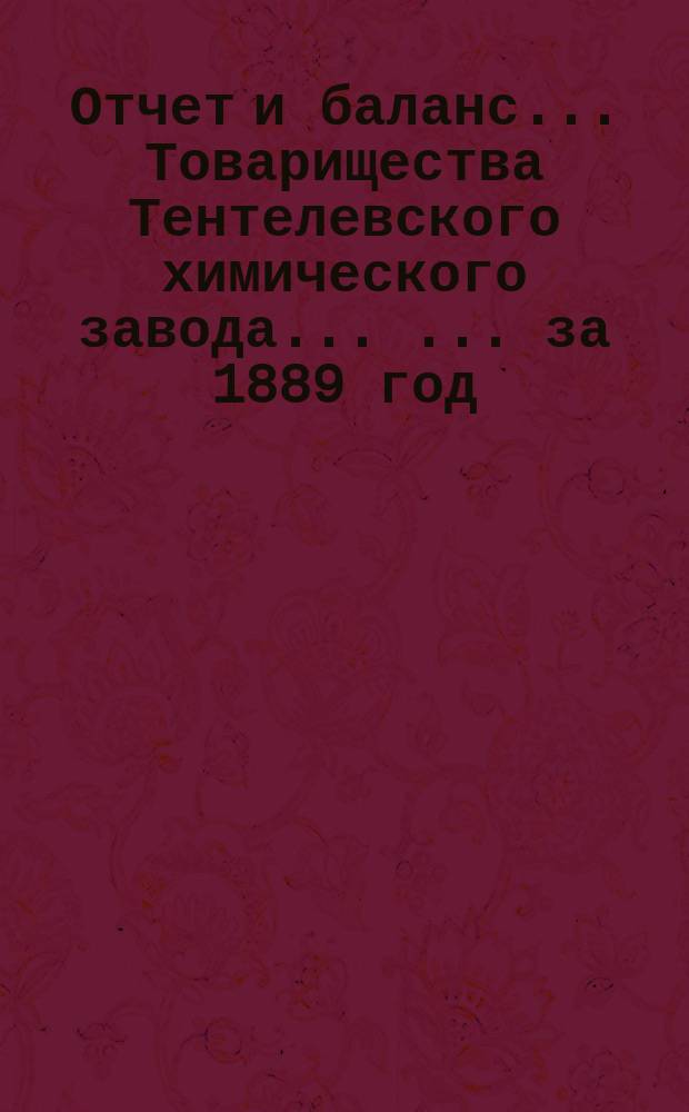 Отчет и баланс ... Товарищества Тентелевского химического завода ... ... за 1889 год