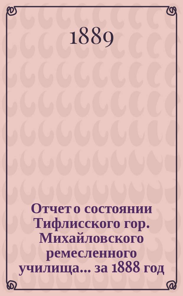 Отчет о состоянии Тифлисского гор. Михайловского ремесленного училища... ... за 1888 год