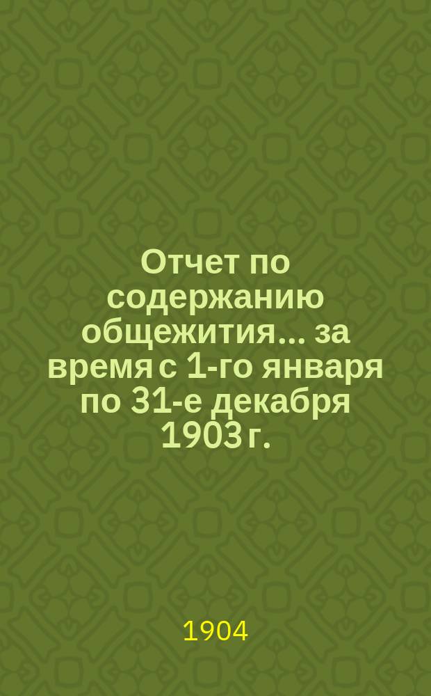 Отчет по содержанию общежития... ... за время с 1-го января по 31-е декабря 1903 г.