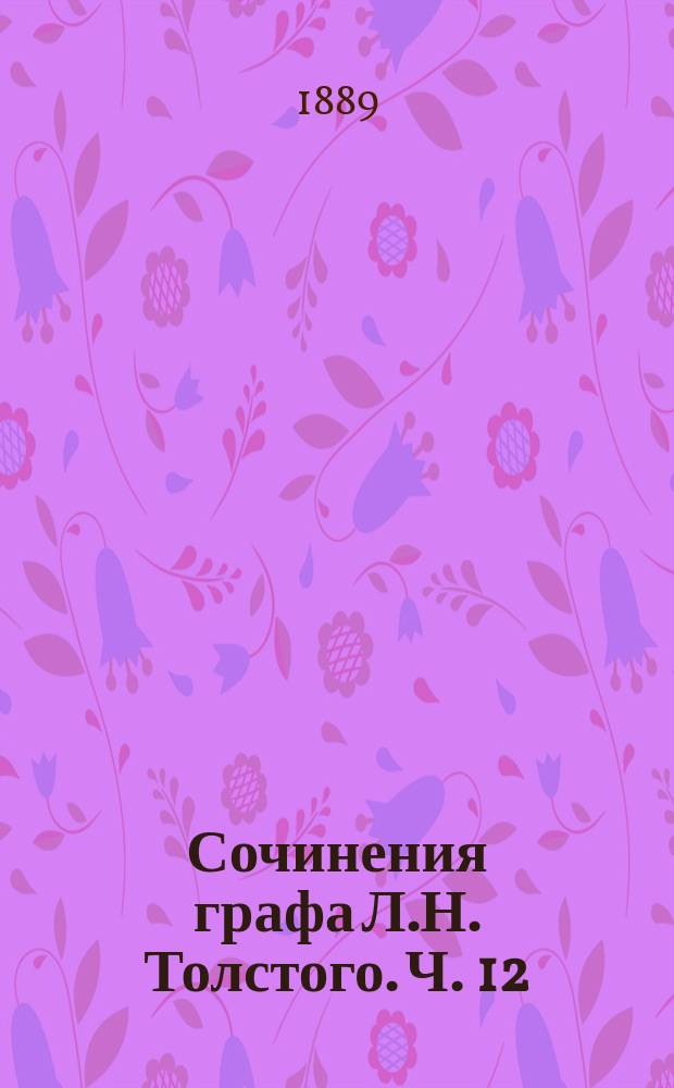 Сочинения графа Л.Н. Толстого. Ч. 12 : Произведения последних годов: [Чем люди живы. Упустишь огонь, не потушишь. Свечка. Два старика. Где любовь, там и бог ; Тексты к лубочным картинам: Вражье лепко, а божье крепко. Девчонки умнее стариков. Два брата и золото. Ильяс. Сказка об Иване дураке ; Народные легенды: Как чертенок краюшку выкупал. Много ли человеку земли нужно. Зерно с куриное яйцо. Крестник. Три старца. Кающийся грешник ; Декабристы ; Два варианта первой главы ; Холстомер ; Смерть Ивана Ильича ; Власть тьмы