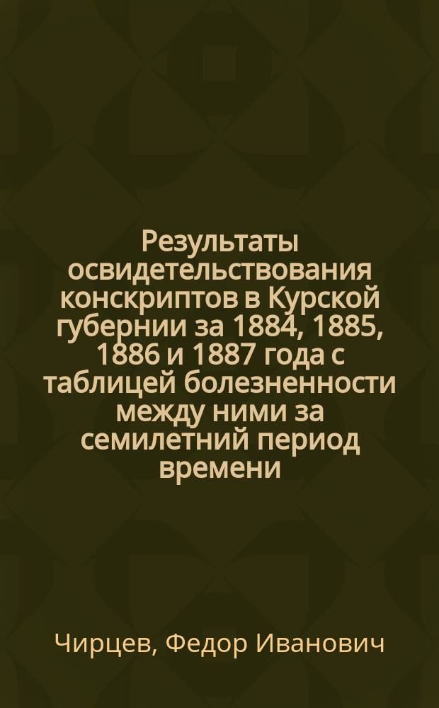 Результаты освидетельствования конскриптов в Курской губернии за 1884, 1885, 1886 и 1887 года с таблицей болезненности между ними за семилетний период времени : Докл., чит. на 3 Съезде врачей Кур. ведомства Ф.И. Чирцева