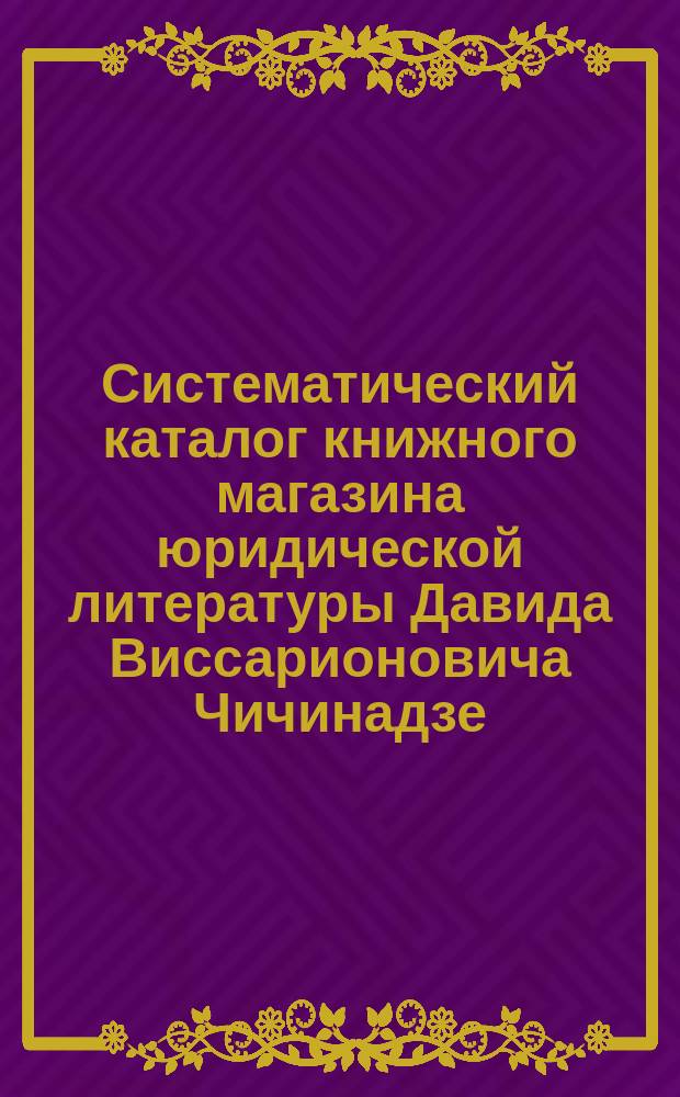 Систематический каталог книжного магазина юридической литературы Давида Виссарионовича Чичинадзе. С.-Петербург... ... 1890 год