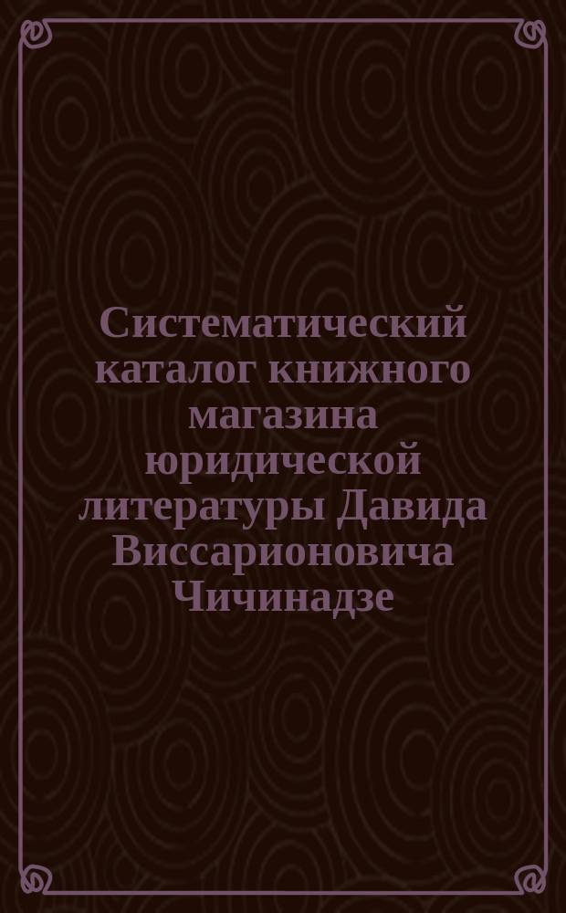 Систематический каталог книжного магазина юридической литературы Давида Виссарионовича Чичинадзе. С.-Петербург... ... 1891 год