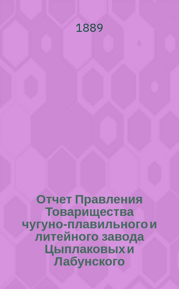 Отчет Правления Товарищества чугуно-плавильного и литейного завода Цыплаковых и Лабунского, состоящего Калужской губернии, Жиздринского уезда, при селении Думеничи... ... с 1 января 1888 года по 1 января 1889 года