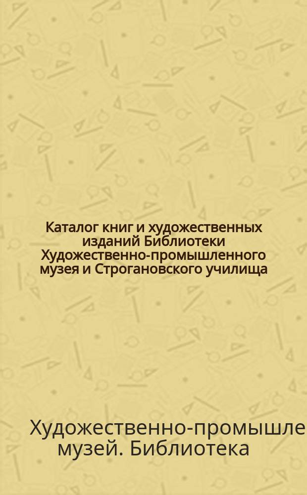 Каталог книг и художественных изданий Библиотеки Художественно-промышленного музея и Строгановского училища