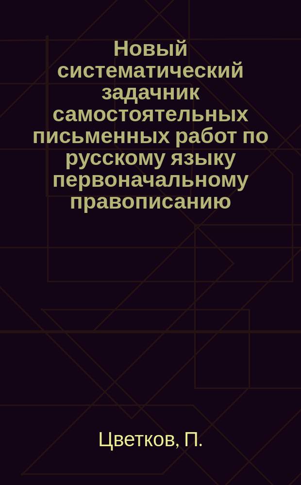 Новый систематический задачник самостоятельных письменных работ по русскому языку первоначальному правописанию : С прил. повтор. диктовок и элементар. сведений из этимологии и синтаксиса : Правописание по руководству Я.К. Грота : 2 и 3 г. обучения