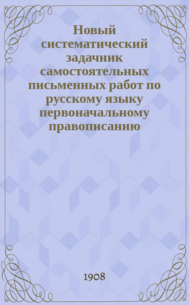 Новый систематический задачник самостоятельных письменных работ по русскому языку первоначальному правописанию : С прил. повтор. диктовок и элементар. сведений из этимологии и синтаксиса : Правописание по руководству Я.К. Грота : 2 и 3 г. обучения