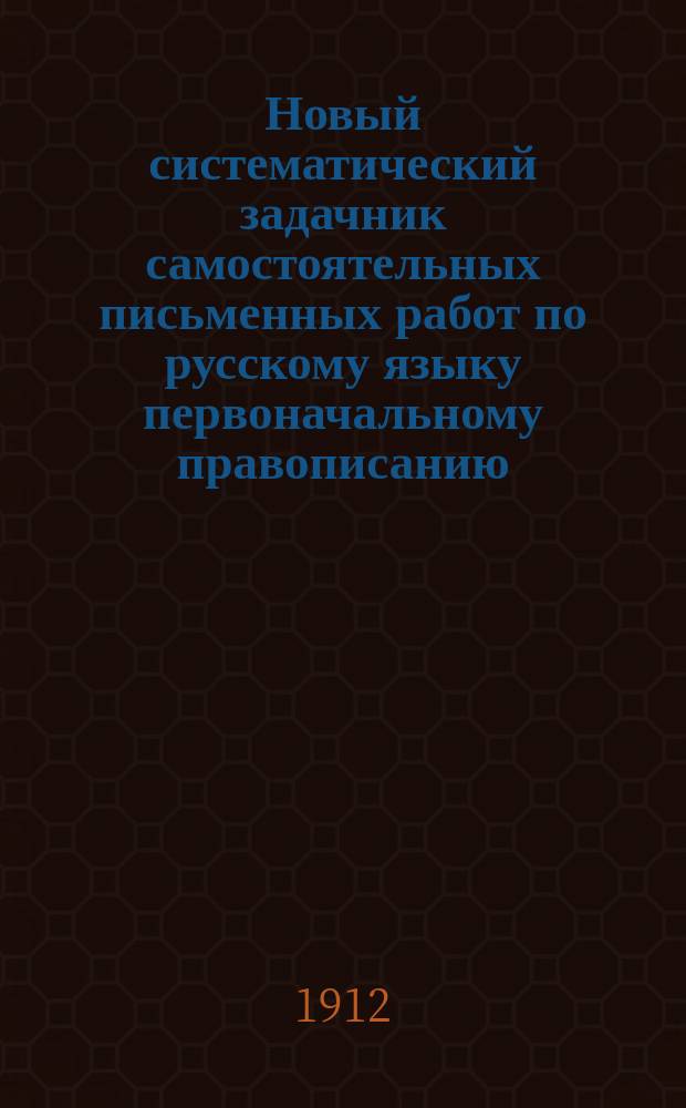 Новый систематический задачник самостоятельных письменных работ по русскому языку первоначальному правописанию : С прил. повтор. диктовок и элементар. сведений из этимологии и синтаксиса : Правописание по руководству Я.К. Грота : 2 и 3 г. обучения