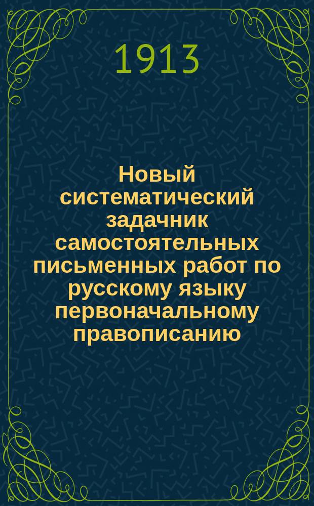 Новый систематический задачник самостоятельных письменных работ по русскому языку первоначальному правописанию : С прил. повтор. диктовок и элементар. сведений из этимологии и синтаксиса : Правописание по руководству Я.К. Грота : 2 и 3 г. обучения