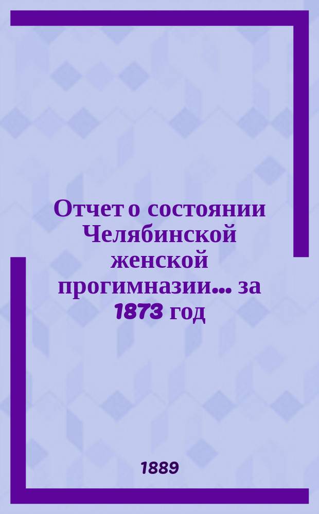 Отчет о состоянии Челябинской женской прогимназии... ... за 1873 год