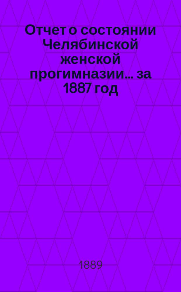 Отчет о состоянии Челябинской женской прогимназии... ... за 1887 год