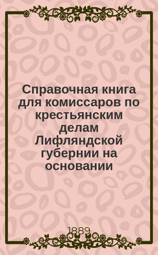 Справочная книга для комиссаров по крестьянским делам Лифляндской губернии на основании... утвержденного 13 ноября 1860 г.; Положения о крестьянах Лифляндской губернии и последовавших за тем изменений и разъяснений: Сост. по распоряжению г-на лифлянд. губернатора с. с. Е.В. Якоби