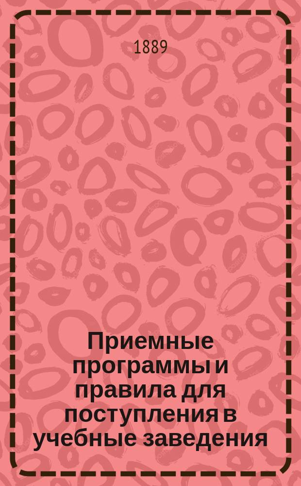 Приемные программы и правила для поступления в учебные заведения : Сб. всех программ и правил для поступления учеников и учениц во все сред. учеб. заведения: в муж. и жен. гимназии и прогимназии и во все казен. и част. по всем ведомствам учеб. заведения... : Сост. по учеб. планам и прогр. М-ва нар. прос. Яхонтов