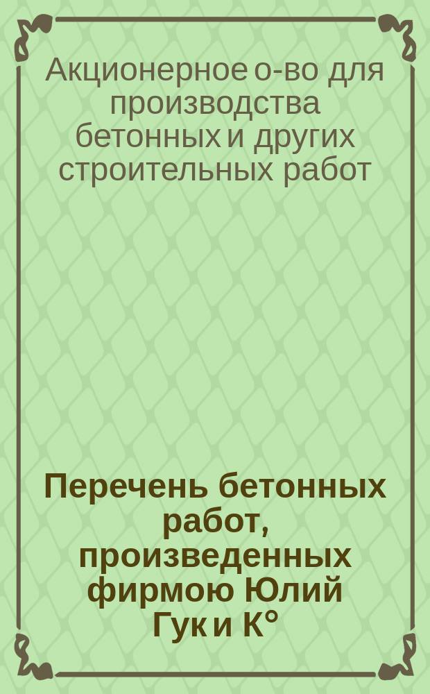 Перечень бетонных работ, произведенных фирмою Юлий Гук и К&deg; (1887-1890) и Акционерным обществом для производства бетонных и друг. строительных работ...