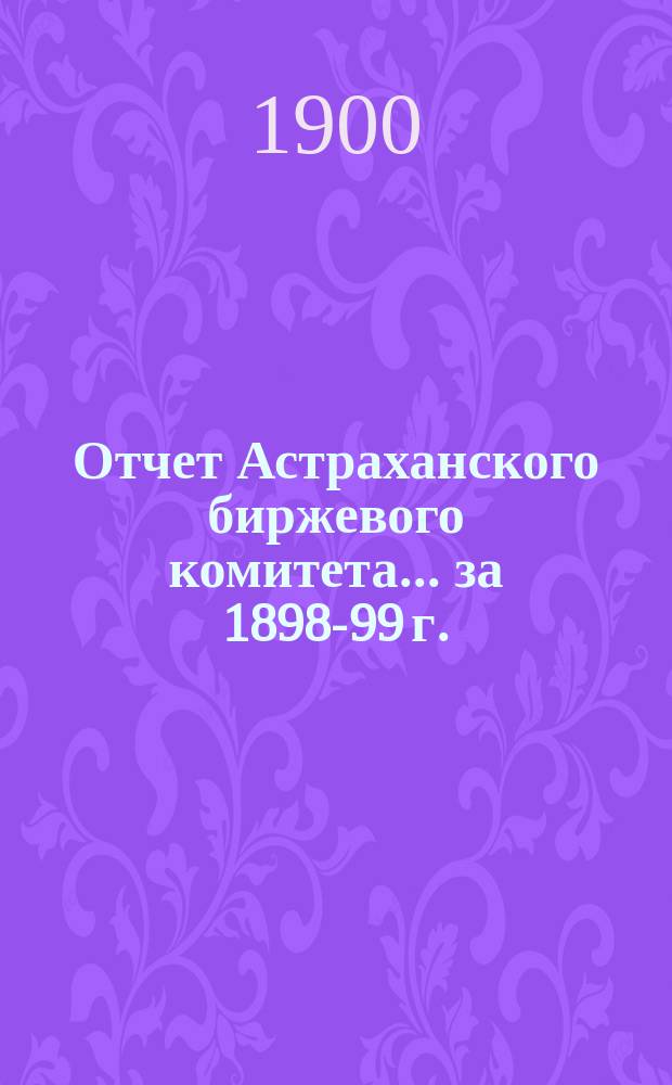 Отчет Астраханского биржевого комитета. ... за 1898-99 г.