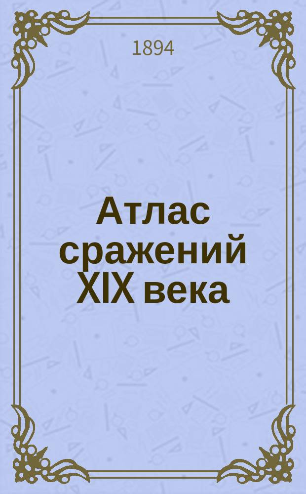 Атлас сражений XIX века : Период времени с 1820 г. по настоящее время Пл. важнейш. сражений, боев и осад с объясн. текстом и прил. общ. карт, с крат. излож. хода кампаний в Европе, Азии и Америке Сост. по подлин. источникам. Вып. 6