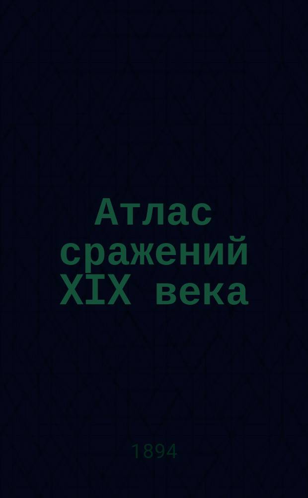 Атлас сражений XIX века : Период времени с 1820 г. по настоящее время Пл. важнейш. сражений, боев и осад с объясн. текстом и прил. общ. карт, с крат. излож. хода кампаний в Европе, Азии и Америке Сост. по подлин. источникам. Вып. 11