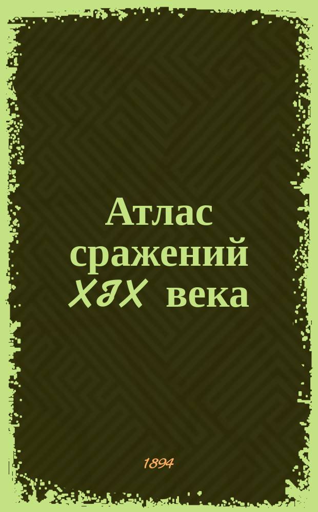 Атлас сражений XIX века : Период времени с 1820 г. по настоящее время Пл. важнейш. сражений, боев и осад с объясн. текстом и прил. общ. карт, с крат. излож. хода кампаний в Европе, Азии и Америке Сост. по подлин. источникам. Вып. 17-18