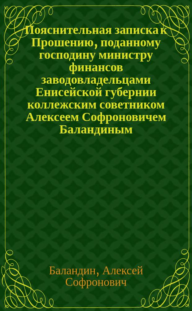 Пояснительная записка к Прошению, поданному господину министру финансов заводовладельцами Енисейской губернии коллежским советником Алексеем Софроновичем Баландиным, надворным советником Осипом Александровичем Даниловым и купцом 2-й гильдии Геннадием Васильевичем Юдиным, жительствующими временно в г. С.-Петербурге