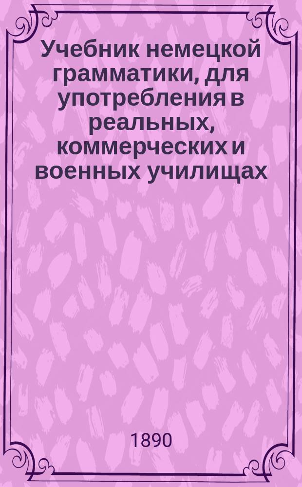 Учебник немецкой грамматики, для употребления в реальных, коммерческих и военных училищах, в мужских и женских гимназиях, в институтах, в кадетских корпусах, в лицеях и при домашнем обучении