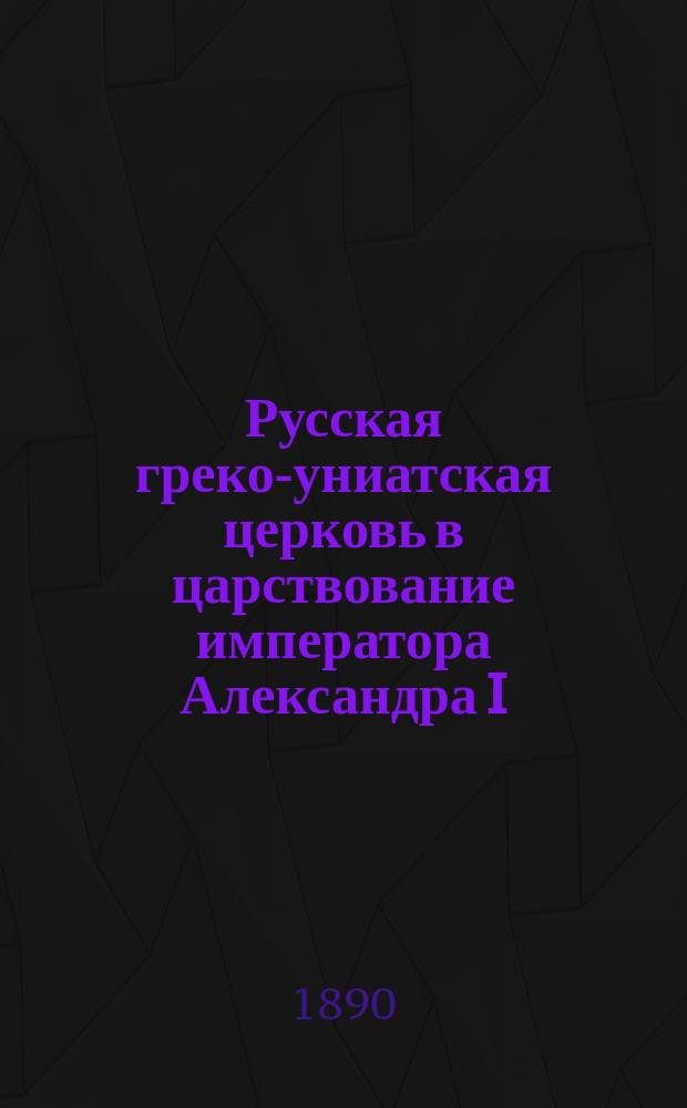 Русская греко-униатская церковь в царствование императора Александра I : Ист. исслед. по арх. документам : С прил. алф. указ. имен и предметов
