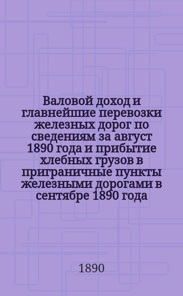 Валовой доход и главнейшие перевозки железных дорог по сведениям за август 1890 года и прибытие хлебных грузов в приграничные пункты железными дорогами в сентябре 1890 года, с указанием дорог отправления. 1891 г.