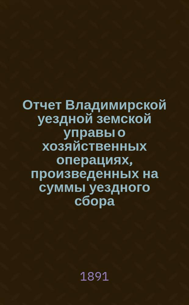 Отчет Владимирской уездной земской управы о хозяйственных операциях, произведенных на суммы уездного сбора... в 1890 г.