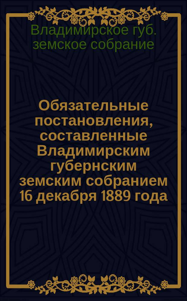 Обязательные постановления, составленные Владимирским губернским земским собранием 16 декабря 1889 года. I II, О постройках в селениях. О мерах предосторожности от пожаров и тушении их : Доп. постановлениями от 24 и 25 ноября 1900 г., 30 ноября 1901 г. и 3 дек. 1902 г.