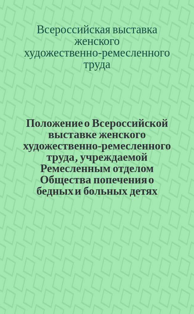 Положение о Всероссийской выставке женского художественно-ремесленного труда, учреждаемой Ремесленным отделом Общества попечения о бедных и больных детях : Утв. 13 июня 1890 г