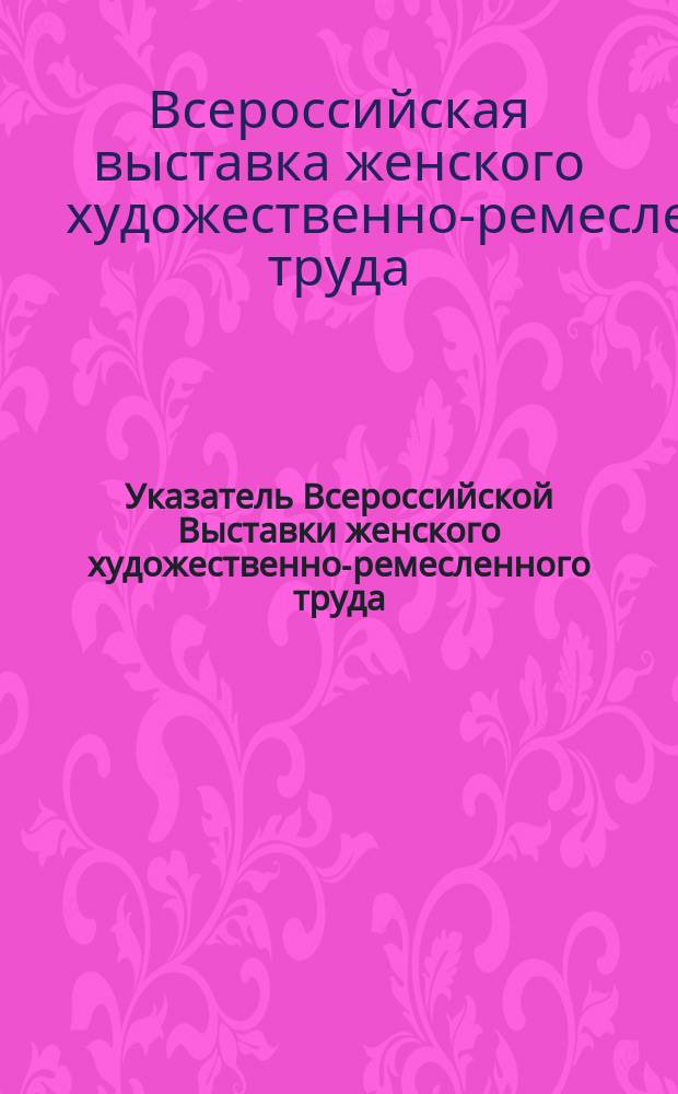 Указатель Всероссийской Выставки женского художественно-ремесленного труда : 1890-1891 : С прил.