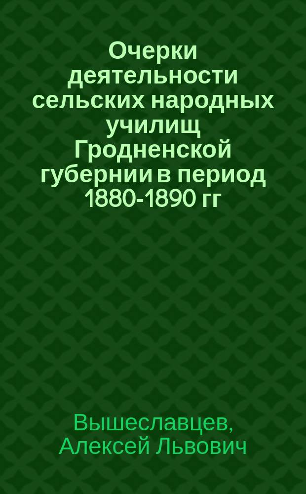 Очерки деятельности сельских народных училищ Гродненской губернии в период 1880-1890 гг. : (К вопросу о нар. образовании в Северо-зап. крае России)