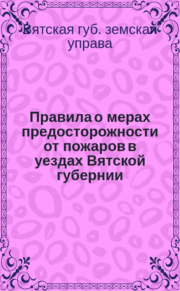 Правила о мерах предосторожности от пожаров в уездах Вятской губернии (вне городских поселений), как в жилых местах, так в лесных и напольных, составленные на основании закона 16 июня 1873 года