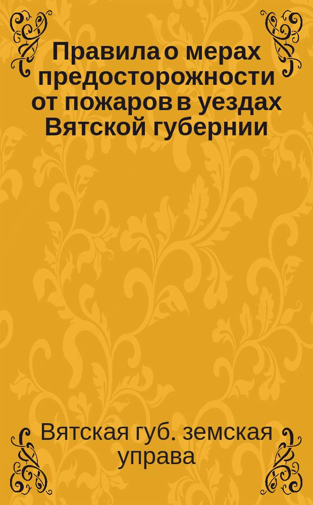 Правила о мерах предосторожности от пожаров в уездах Вятской губернии (вне городских поселений), как в жилых местах, так в лесных и напольных, составленные на основании закона 16 июня 1873 года