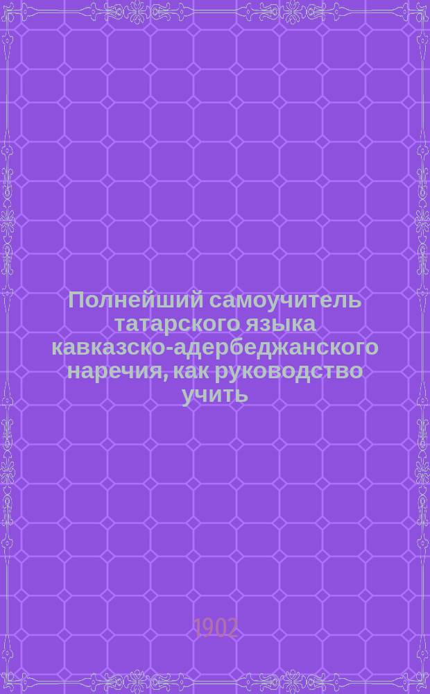 Полнейший самоучитель татарского языка кавказско-адербеджанского наречия, как руководство учить: чтению, письму и разговорной речи : В 4 ч.. Ч. 1-4