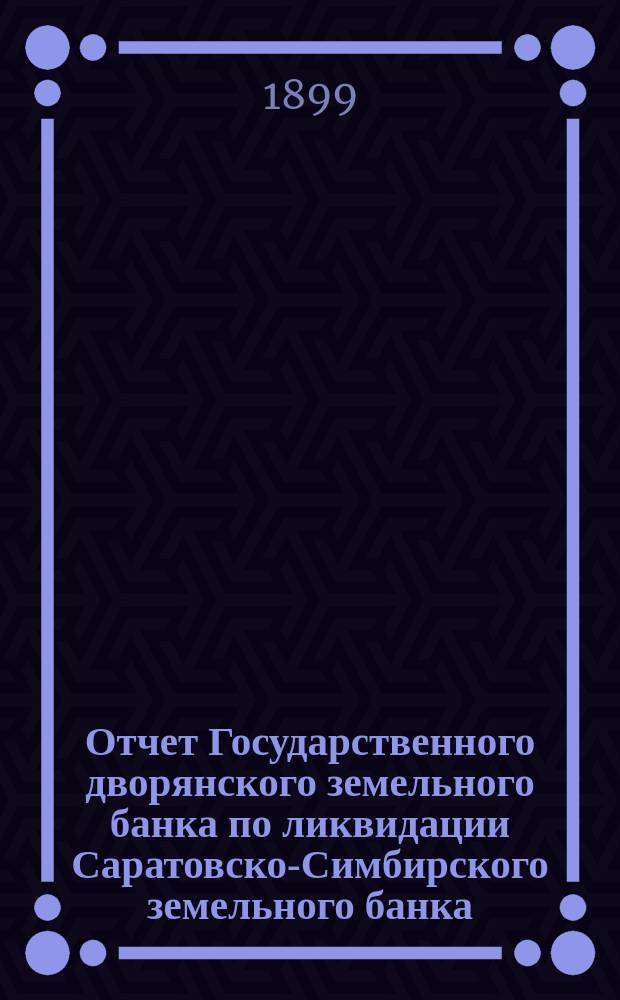 Отчет Государственного дворянского земельного банка по ликвидации Саратовско-Симбирского земельного банка... за 1898 год