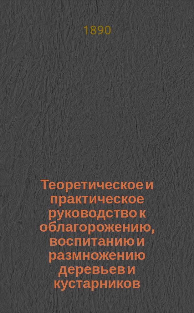 Теоретическое и практическое руководство к облагорожению, воспитанию и размножению деревьев и кустарников : С прибавлением очерка рацион. плодовой культуры и учения о целях и преимуществах обрезки деревьев для садоводов, лесоводов и любителей