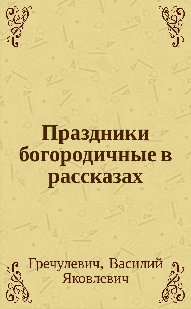 Праздники богородичные в рассказах : Из "Бесед к простому народу", прот. Василия Яковлевича Гречулевича