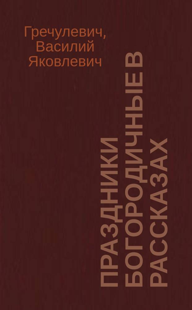 Праздники богородичные в рассказах : Из "Бесед к простому народу", прот. Василия Яковлевича Гречулевича