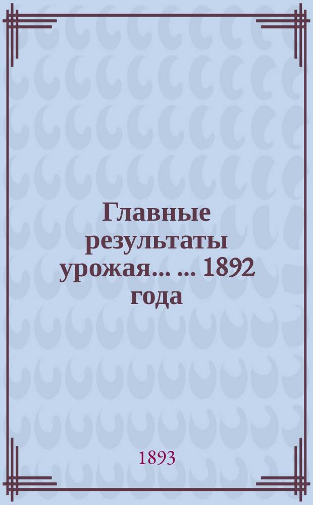 Главные результаты урожая ... ... 1892 года