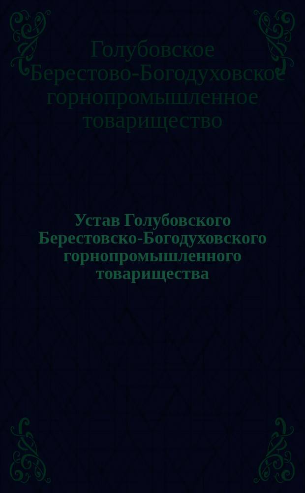 Устав Голубовского Берестовско-Богодуховского горнопромышленного товарищества : Утв. 29 июня 1889 г. : С изм. и доп., высоч. утв. в 6 день мая 1894 г