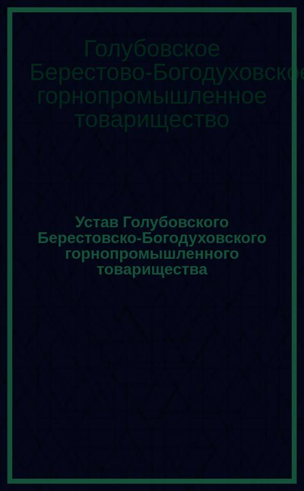 Устав Голубовского Берестовско-Богодуховского горнопромышленного товарищества : Утв. 29 июня 1889 г. : С изм. и доп., высоч. утв. в 27 день марта 1898 г