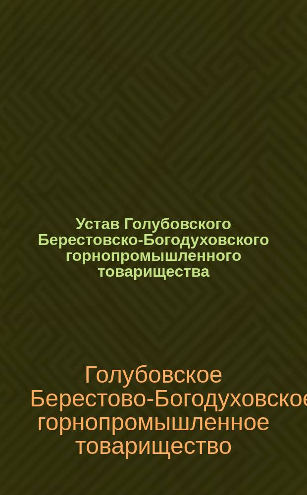Устав Голубовского Берестовско-Богодуховского горнопромышленного товарищества : Утв. 29 июня 1889 г. : С изм. и доп., высоч. утв. в 13 день июня 1906 г
