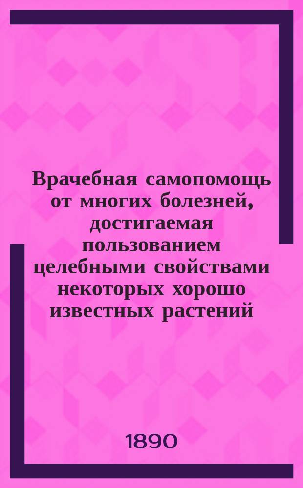Врачебная самопомощь от многих болезней, достигаемая пользованием целебными свойствами некоторых хорошо известных растений : (Домаш. лечеб. средства горожан и сел. жителей)